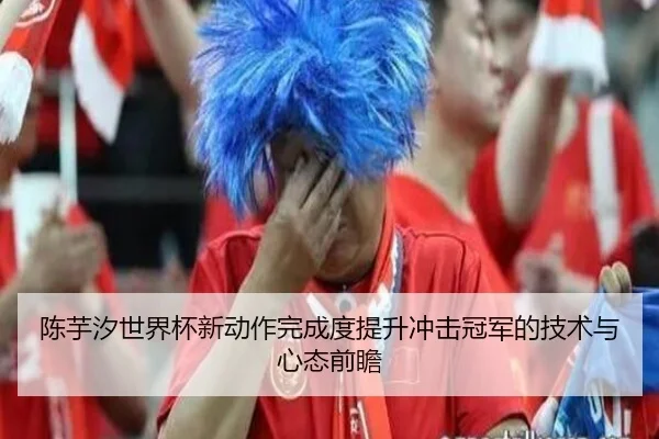陈芋汐世界杯新动作完成度提升冲击冠军的技术与心态前瞻
