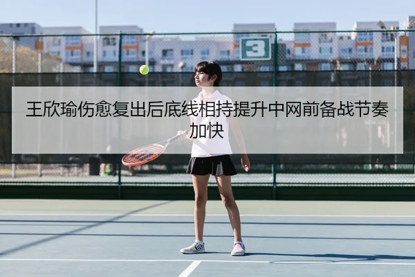 王欣瑜伤愈复出后底线相持提升中网前备战节奏加快